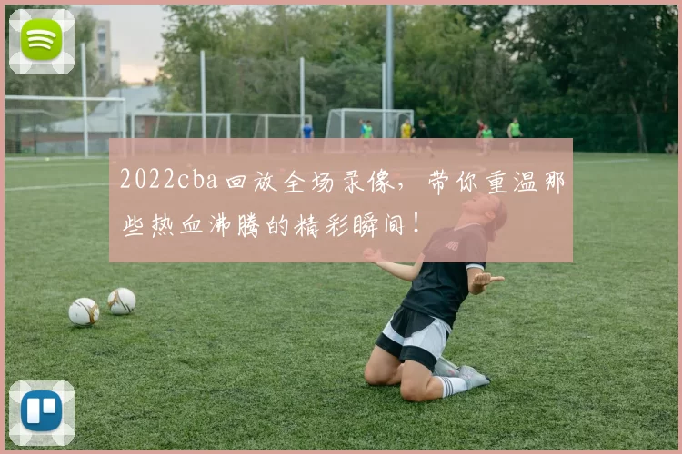 2022cba回放全场录像，带你重温那些热血沸腾的精彩瞬间！