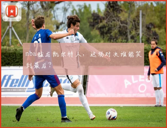 nba猛龙凯尔特人，这场对决谁能笑到最后？