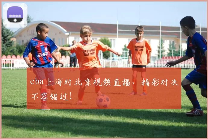 cba上海对北京视频直播，精彩对决不容错过！