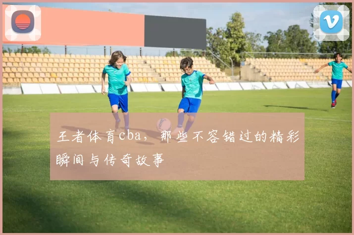 王者体育cba，那些不容错过的精彩瞬间与传奇故事