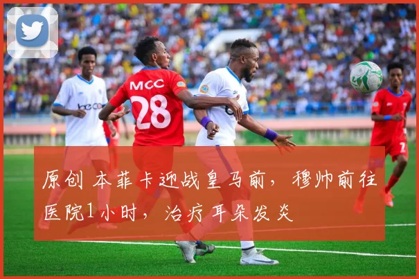 原创 本菲卡迎战皇马前，穆帅前往医院1小时，治疗耳朵发炎