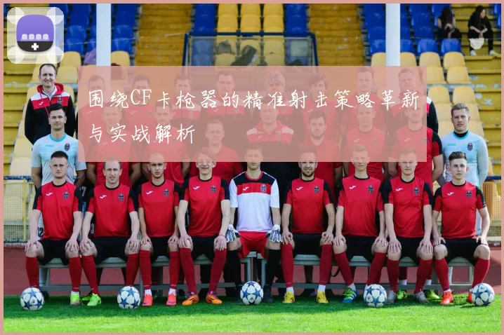 围绕CF卡枪器的精准射击策略革新与实战解析