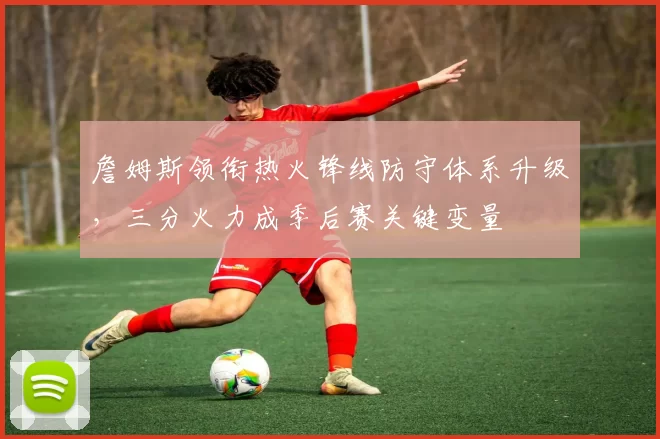 詹姆斯领衔热火锋线防守体系升级,三分火力成季后赛关键变量