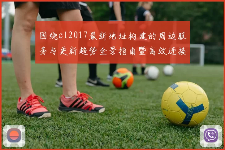 围绕cl2017最新地址构建的周边服务与更新趋势全景指南暨高效连接策略图