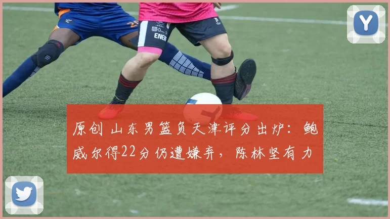 原创 山东男篮负天津评分出炉：鲍威尔得22分仍遭嫌弃，陈林坚有力难出