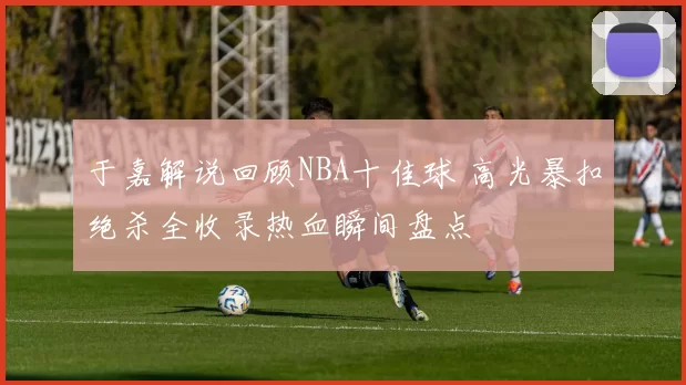 于嘉解说回顾NBA十佳球 高光暴扣绝杀全收录热血瞬间盘点