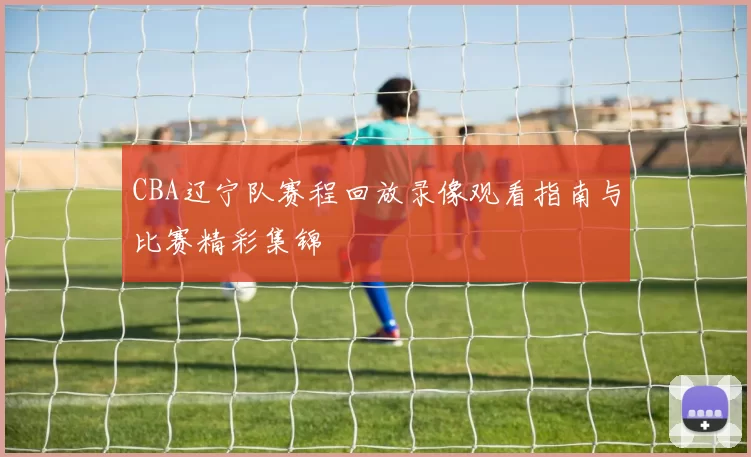 CBA辽宁队赛程回放录像观看指南与比赛精彩集锦