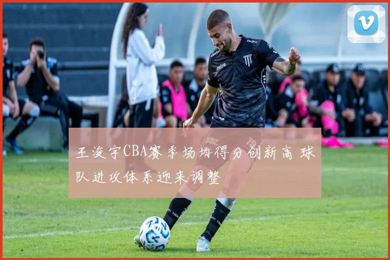 王浚宇CBA赛季场均得分创新高 球队进攻体系迎来调整