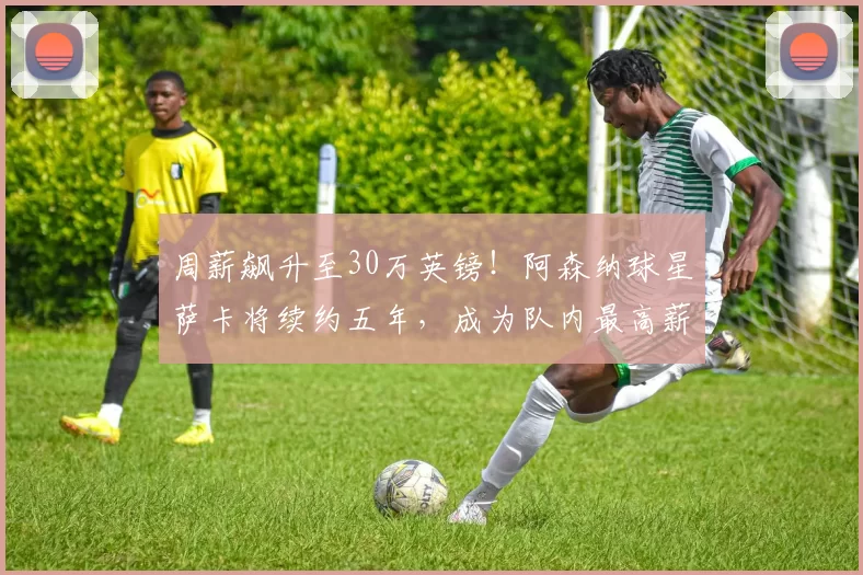 周薪飙升至30万英镑！阿森纳球星萨卡将续约五年，成为队内最高薪球员_英超_欧冠