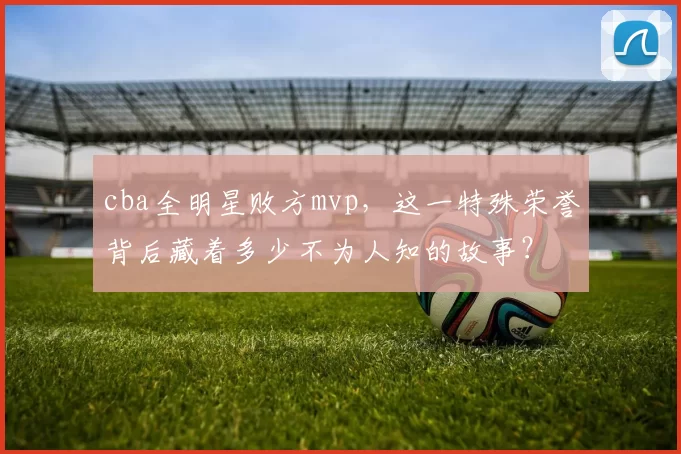 cba全明星败方mvp,这一特殊荣誉背后藏着多少不为人知的故事?