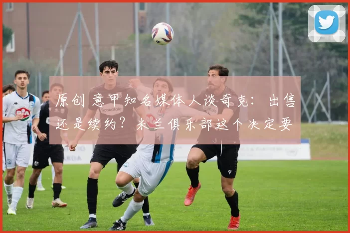 原创 意甲知名媒体人谈奇克:出售还是续约?米兰俱乐部这个决定要慎重!