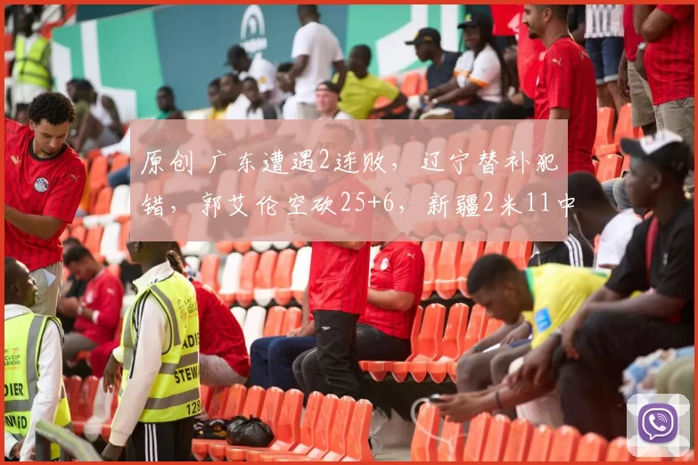 原创 广东遭遇2连败，辽宁替补犯错，郭艾伦空砍25+6，新疆2米11中锋受重伤