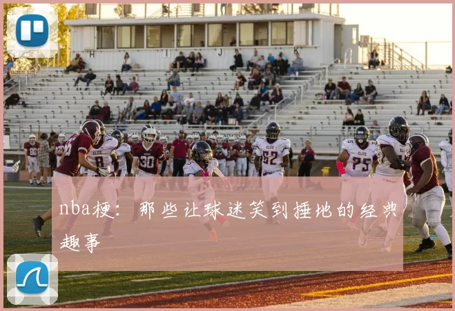 nba梗：那些让球迷笑到捶地的经典趣事