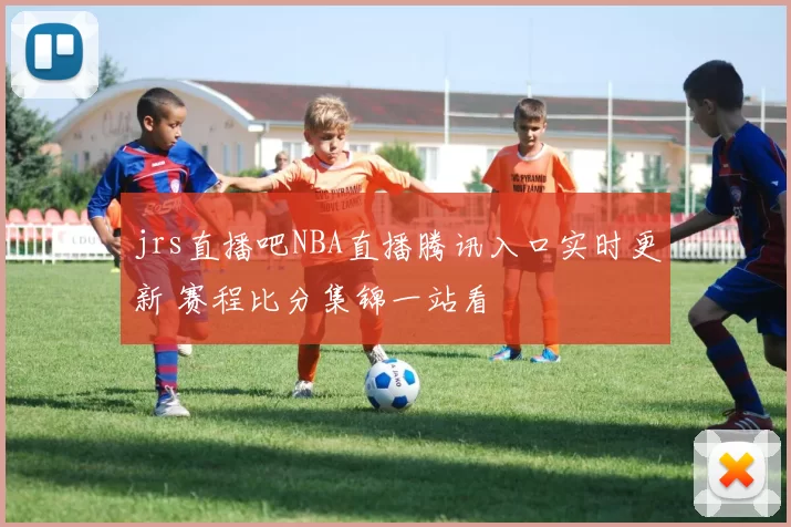 jrs直播吧NBA直播腾讯入口实时更新 赛程比分集锦一站看