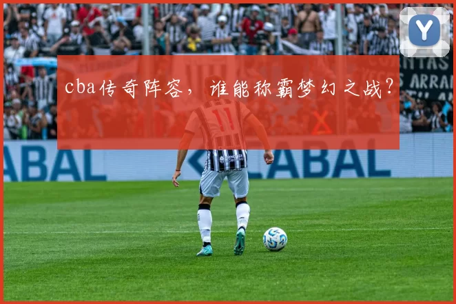 cba传奇阵容，谁能称霸梦幻之战？