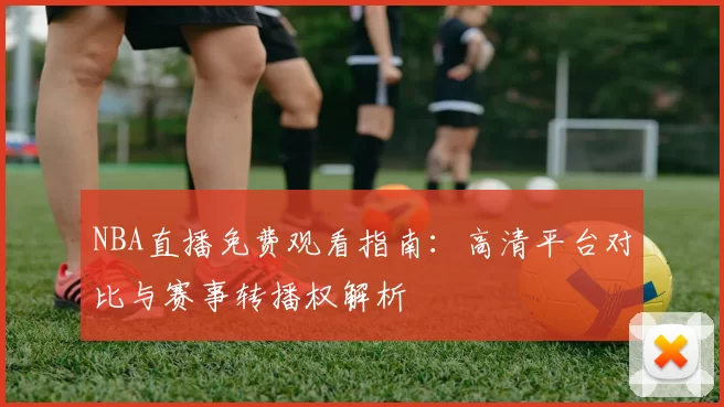NBA直播免费观看指南：高清平台对比与赛事转播权解析