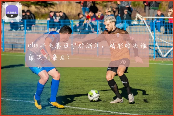 cba半决赛辽宁对浙江，精彩对决谁能笑到最后？